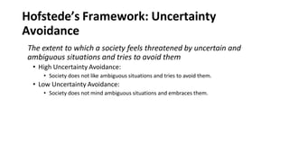 Hofstede’s Framework: Uncertainty
Avoidance
The extent to which a society feels threatened by uncertain and
ambiguous situations and tries to avoid them
• High Uncertainty Avoidance:
• Society does not like ambiguous situations and tries to avoid them.
• Low Uncertainty Avoidance:
• Society does not mind ambiguous situations and embraces them.
 