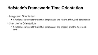 Hofstede’s Framework: Time Orientation
• Long-term Orientation
• A national culture attribute that emphasizes the future, thrift, and persistence
• Short-term Orientation
• A national culture attribute that emphasizes the present and the here-and-
now
 