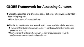 GLOBE Framework for Assessing Cultures
⚫Global Leadership and Organizational Behavior Effectiveness (GLOBE)
research program.
⚫Nine dimensions of national culture
⚫Similar to Hofstede’s framework with these additional dimensions:
⚫Humane Orientation: how much society rewards people for being altruistic,
generous, and kind.
⚫Performance Orientation: how much society encourages and rewards
performance improvement and excellence.
 