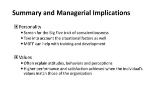Summary and Managerial Implications
▣Personality
◾Screen for the Big Five trait of conscientiousness
◾Take into account the situational factors as well
◾MBTI® can help with training and development
▣Values
◾Often explain attitudes, behaviors and perceptions
◾Higher performance and satisfaction achieved when the individual’s
values match those of the organization
 