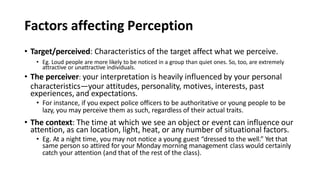 Factors affecting Perception
• Target/perceived: Characteristics of the target affect what we perceive.
• Eg. Loud people are more likely to be noticed in a group than quiet ones. So, too, are extremely
attractive or unattractive individuals.
• The perceiver: your interpretation is heavily influenced by your personal
characteristics—your attitudes, personality, motives, interests, past
experiences, and expectations.
• For instance, if you expect police officers to be authoritative or young people to be
lazy, you may perceive them as such, regardless of their actual traits.
• The context: The time at which we see an object or event can influence our
attention, as can location, light, heat, or any number of situational factors.
• Eg. At a night time, you may not notice a young guest “dressed to the well.” Yet that
same person so attired for your Monday morning management class would certainly
catch your attention (and that of the rest of the class).
 