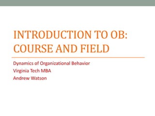 INTRODUCTION TO OB:
COURSE AND FIELD
Dynamics of Organizational Behavior
Virginia Tech MBA
Andrew Watson
 