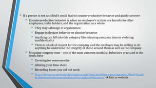 Likewise, these Factors Influence Job
Performance
Personal values affect work outcomes
• Job satisfaction is a key contributor to the employee’s personal satisfaction in life as well as how
productive they are while at work
• If a person is satisfied with their job they will have a better attitude and thus be more motivated
to work hard, thrive in the office and exceed expectations
• If a person is not satisfied it could lead to counterproductive behavior and quick turnover
• Counterproductive behavior is when an employee’s actions are harmful to other employees, stake
holders, and the organization as a whole
• They may sabotage to organization or engage in deviant behavior or abusive behavior
• There is a lack of respect for the company and the employee may be willing to do anything to
undermine the integrity of those around them as well as the company
 