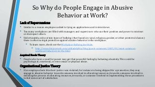 So Why do People Engage in Abusive
Behavior at Work?
Lack of Repercussions
• Similar to a reason employees admit to lying on applications and in interviews
• Too many workplaces are filled with managers and supervisors who use their position and power to mistreat
or disrespect others.
• Unfortunately, only certain types of bullying (that based on racial, religious, gender, or other protected classes)
there is often no legal protection against abusive behavior in the workplace.
• To learn more, check out the Workplace Bullying Institute.
• http://www.bizjournals.com/philadelphia/blog/guest-comment/2015/01/most-common-
unethical-behaviors-in-the.html
Acquired Needs Theory
• People who have a need for power may get that powerful feeling by behaving abusively. This could be
psychological, emotional, or even sexual or physical abuse.
Organizational Justice Theory
• If an employee feels like their justice was violated, for instance in being skipped for a promotion, they may
engage in abusive behavior towards someone involved in allocating resources/rewards, someone involved in
deciding the process of allocating resources/rewards, or someone involved in implementing these procedures
to feel some sort of satisfaction
 
