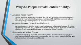 Why do People Break Confidentiality?
• Acquired Needs Theory
• People who have a need for affiliation often have a yearning to be liked by others.
One way to receive this feeling is by revealing confidential information to others
who may enjoy knowing secrets or insider information.
• Cognitive Dissonance and Ethical Dilemma
• An employee may feel they must reveal confidential information because “it is the
right thing.” For instance, an ER Nurse who treats her friend’s husband, may feel the
need to reveal transmittable disease to protect her friend’s health.
• Organizational Justice Theory
• If a person feels they are not in a fair environment or are not treated justly, then
they may not feel a loyalty to the company. Furthermore, they may not feel the need
to keep certain information confidential.
 