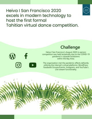 Heiva I San Francisco 2020
excels in modern technology to
host the first formal
Tahitian virtual dance competition.
Joyfully
D E S I G N
Heiva I San Francisco’s August 2020 in-person
competition was held tentatively due to the COVID-19
pandemic's citywide lockdowns
within the Bay Area.
The organization met the pandemic effects defiantly
utilizing the internet’s virtual platforms: WordPress,
Facebook Groups/Events, Instagram, and YouTube’s
Live stream functionality.
Challenge
 