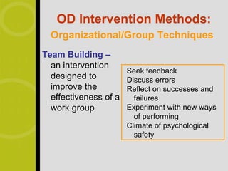 OD Intervention Methods:
  Organizational/Group Techniques
Team Building –
  an intervention
                       Seek feedback
  designed to          Discuss errors
  improve the          Reflect on successes and
  effectiveness of a     failures
  work group           Experiment with new ways
                         of performing
                       Climate of psychological
                         safety
 