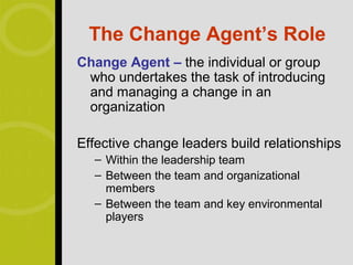 The Change Agent’s Role
Change Agent – the individual or group
 who undertakes the task of introducing
 and managing a change in an
 organization

Effective change leaders build relationships
  – Within the leadership team
  – Between the team and organizational
    members
  – Between the team and key environmental
    players
 