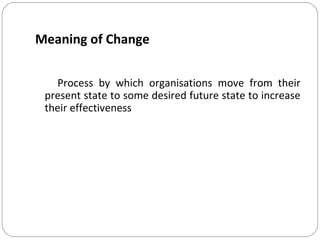 Meaning of Change
Process by which organisations move from their
present state to some desired future state to increase
their effectiveness

 