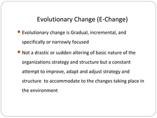 Evolutionary Change (E-Change)
 Evolutionary change is Gradual, incremental, and

specifically or narrowly focused
 Not a drastic or sudden altering of basic nature of the

organizations strategy and structure but a constant
attempt to improve, adapt and adjust strategy and
structure to accommodate to the changes taking place in
the environment

 