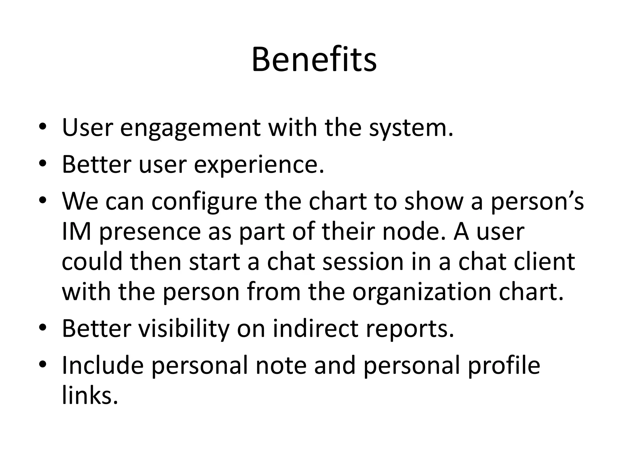 Benefits
• User engagement with the system.
• Better user experience.
• We can configure the chart to show a person’s
  IM presence as part of their node. A user
  could then start a chat session in a chat client
  with the person from the organization chart.
• Better visibility on indirect reports.
• Include personal note and personal profile
  links.
 