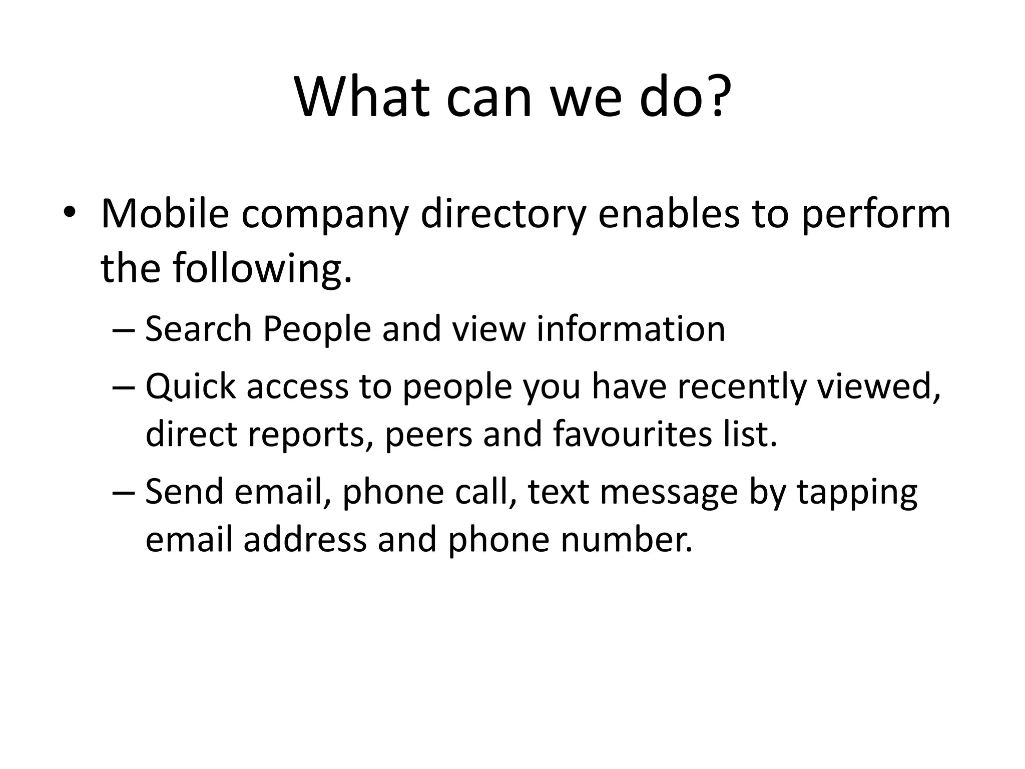 What can we do?
• Mobile company directory enables to perform
  the following.
  – Search People and view information
  – Quick access to people you have recently viewed,
    direct reports, peers and favourites list.
  – Send email, phone call, text message by tapping
    email address and phone number.
 
