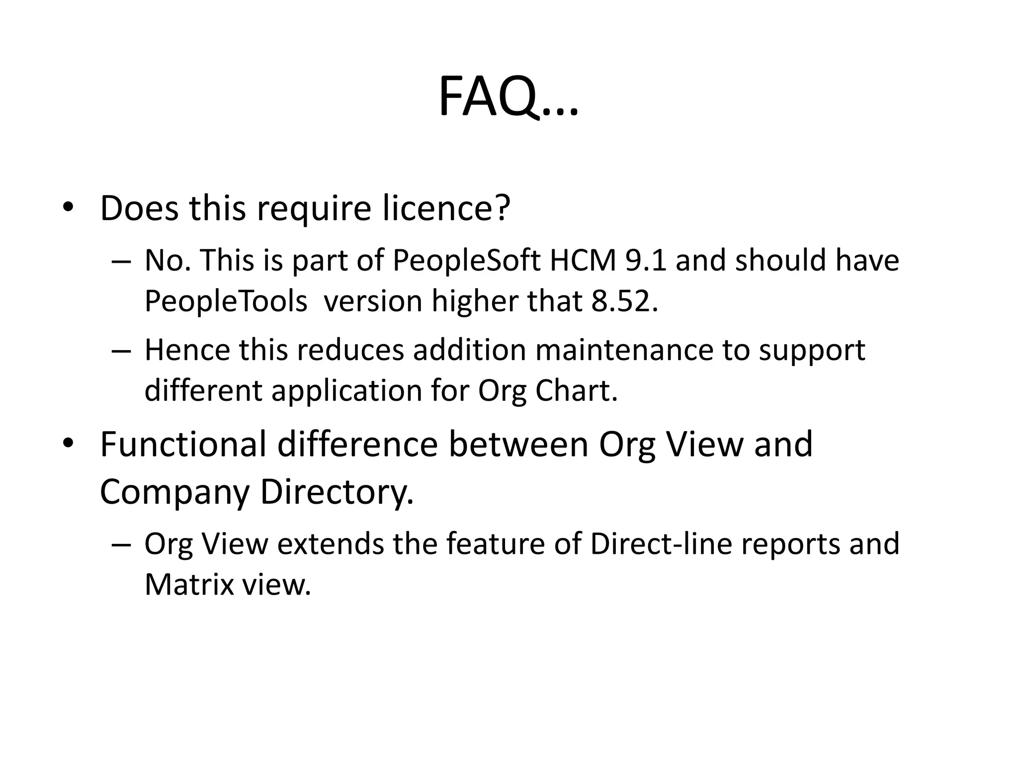 FAQ…
• Does this require licence?
   – No. This is part of PeopleSoft HCM 9.1 and should have
     PeopleTools version higher that 8.52.
   – Hence this reduces addition maintenance to support
     different application for Org Chart.
• Functional difference between Org View and
  Company Directory.
   – Org View extends the feature of Direct-line reports and
     Matrix view.
 