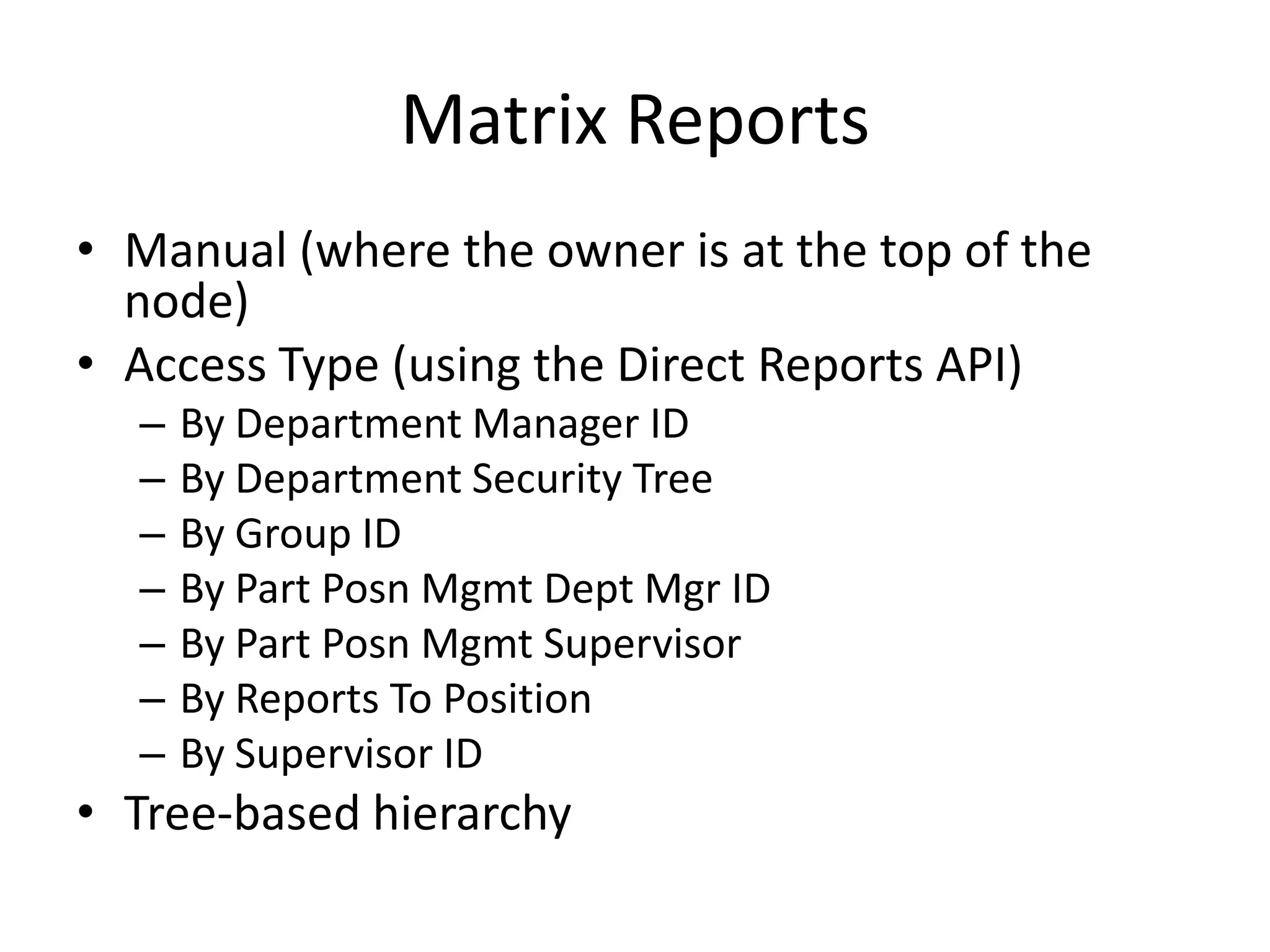 Matrix Reports
• Manual (where the owner is at the top of the
  node)
• Access Type (using the Direct Reports API)
  –   By Department Manager ID
  –   By Department Security Tree
  –   By Group ID
  –   By Part Posn Mgmt Dept Mgr ID
  –   By Part Posn Mgmt Supervisor
  –   By Reports To Position
  –   By Supervisor ID
• Tree-based hierarchy
 