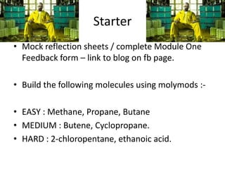 Starter
• Mock reflection sheets / complete Module One
Feedback form – link to blog on fb page.
• Build the following molecules using molymods :• EASY : Methane, Propane, Butane
• MEDIUM : Butene, Cyclopropane.
• HARD : 2-chloropentane, ethanoic acid.

 