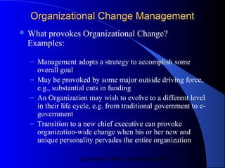 Organizational Change Management
 What
     provokes Organizational Change?
 Examples:

  – Management adopts a strategy to accomplish some
    overall goal
  – May be provoked by some major outside driving force,
    e.g., substantial cuts in funding
  – An Organization may wish to evolve to a different level
    in their life cycle, e.g. from traditional government to e-
    government
  – Transition to a new chief executive can provoke
    organization-wide change when his or her new and
    unique personality pervades the entire organization

                  Copyright CVR/IT Consulting 2004
 