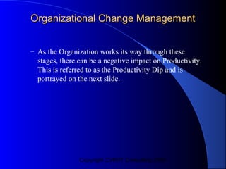 Organizational Change Management


– As the Organization works its way through these
  stages, there can be a negative impact on Productivity.
  This is referred to as the Productivity Dip and is
  portrayed on the next slide.




                Copyright CVR/IT Consulting 2004
 
