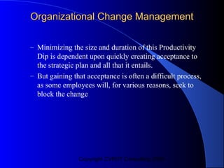 Organizational Change Management

– Minimizing the size and duration of this Productivity
  Dip is dependent upon quickly creating acceptance to
  the strategic plan and all that it entails.
– But gaining that acceptance is often a difficult process,
  as some employees will, for various reasons, seek to
  block the change




                Copyright CVR/IT Consulting 2004
 