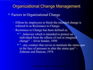 Organizational Change Management
 Factors   in Organizational Change

  – Efforts by employees to block the intended change is
    referred to as Resistance to Change.
  – Resistance to Change has been defined as:
       ”...behavior which is intended to protect an

        individual from the effects of real or imagined
        change" - Alvin Sander, 1950
       ”...any conduct that serves to maintain the status quo

        in the face of pressure to alter the status quo“ –
        Zaltman and Duncan, 1974



                  Copyright CVR/IT Consulting 2004
 