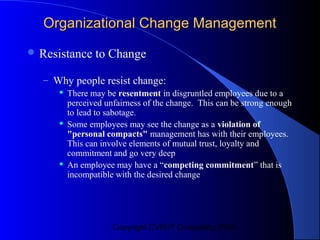 Organizational Change Management
 Resistance    to Change

  – Why people resist change:
        There may be resentment in disgruntled employees due to a
         perceived unfairness of the change. This can be strong enough
         to lead to sabotage.
        Some employees may see the change as a violation of
         "personal compacts" management has with their employees.
         This can involve elements of mutual trust, loyalty and
         commitment and go very deep
        An employee may have a “competing commitment” that is
         incompatible with the desired change




                     Copyright CVR/IT Consulting 2004
 
