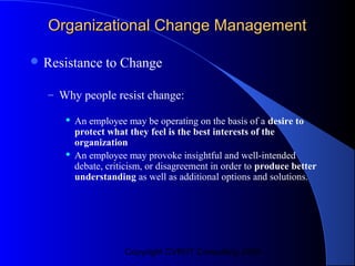 Organizational Change Management

 Resistance    to Change

  – Why people resist change:

        An employee may be operating on the basis of a desire to
         protect what they feel is the best interests of the
         organization
        An employee may provoke insightful and well-intended
         debate, criticism, or disagreement in order to produce better
         understanding as well as additional options and solutions.




                     Copyright CVR/IT Consulting 2004
 