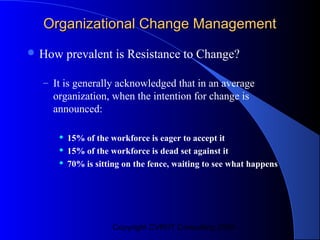 Organizational Change Management
 How    prevalent is Resistance to Change?

  – It is generally acknowledged that in an average
    organization, when the intention for change is
    announced:

        15% of the workforce is eager to accept it
        15% of the workforce is dead set against it
        70% is sitting on the fence, waiting to see what happens




                     Copyright CVR/IT Consulting 2004
 