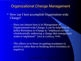 Organizational Change Management

 Howcan I best accomplish Organization-wide
 Change?
  – Since our interest here is in Management of
    Organizational-wide Change, it can be helpful to re-
    define Resistance to Change as “employees are not
    wholeheartedly embracing a change that management
    wants to implement" (Dent & Goldberg, 1999)

  – This allows us to focus on gaining acceptance (a
    positive) rather than on breaking down resistance (a
    negative).


                 Copyright CVR/IT Consulting 2004
 