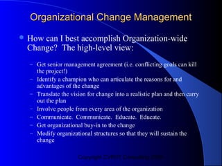 Organizational Change Management
 Howcan I best accomplish Organization-wide
 Change? The high-level view:
  – Get senior management agreement (i.e. conflicting goals can kill
      the project!)
  –   Identify a champion who can articulate the reasons for and
      advantages of the change
  –   Translate the vision for change into a realistic plan and then carry
      out the plan
  –   Involve people from every area of the organization
  –   Communicate. Communicate. Educate. Educate.
  –   Get organizational buy-in to the change
  –   Modify organizational structures so that they will sustain the
      change

                       Copyright CVR/IT Consulting 2004
 
