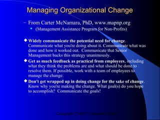 Managing Organizational Change
– From Carter McNamara, PhD, www.mapnp.org
      (Management Assistance Program for Non-Profits)

 Widely communicate the potential need for change.
  Communicate what you're doing about it. Communicate what was
  done and how it worked out. Communicate that Senior
  Management backs this strategy unanimously.
 Get as much feedback as practical from employees, including
  what they think the problems are and what should be done to
  resolve them. If possible, work with a team of employees to
  manage the change.
 Don't get wrapped up in doing change for the sake of change.
  Know why you're making the change. What goal(s) do you hope
  to accomplish? Communicate the goals!




                 Copyright CVR/IT Consulting 2004
 
