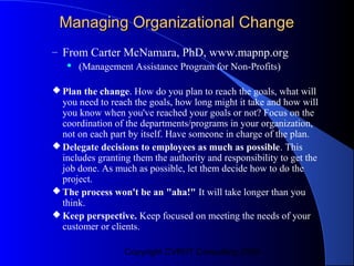 Managing Organizational Change
– From Carter McNamara, PhD, www.mapnp.org
      (Management Assistance Program for Non-Profits)

 Plan the change. How do you plan to reach the goals, what will
  you need to reach the goals, how long might it take and how will
  you know when you've reached your goals or not? Focus on the
  coordination of the departments/programs in your organization,
  not on each part by itself. Have someone in charge of the plan.
 Delegate decisions to employees as much as possible. This
  includes granting them the authority and responsibility to get the
  job done. As much as possible, let them decide how to do the
  project.
 The process won't be an "aha!" It will take longer than you
  think.
 Keep perspective. Keep focused on meeting the needs of your
  customer or clients.

                  Copyright CVR/IT Consulting 2004
 