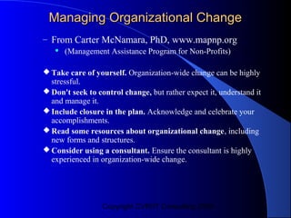 Managing Organizational Change
– From Carter McNamara, PhD, www.mapnp.org
      (Management Assistance Program for Non-Profits)

 Take care of yourself. Organization-wide change can be highly
  stressful.
 Don't seek to control change, but rather expect it, understand it
  and manage it.
 Include closure in the plan. Acknowledge and celebrate your
  accomplishments.
 Read some resources about organizational change, including
  new forms and structures.
 Consider using a consultant. Ensure the consultant is highly
  experienced in organization-wide change.




                  Copyright CVR/IT Consulting 2004
 