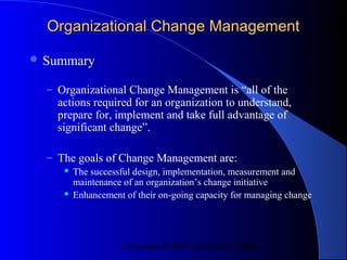 Organizational Change Management

 Summary

  – Organizational Change Management is “all of the
    actions required for an organization to understand,
    prepare for, implement and take full advantage of
    significant change”.

  – The goals of Change Management are:
        The successful design, implementation, measurement and
         maintenance of an organization’s change initiative
        Enhancement of their on-going capacity for managing change




                    Copyright CVR/IT Consulting 2004
 