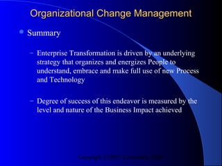 Organizational Change Management
 Summary

  – Enterprise Transformation is driven by an underlying
    strategy that organizes and energizes People to
    understand, embrace and make full use of new Process
    and Technology

  – Degree of success of this endeavor is measured by the
    level and nature of the Business Impact achieved




                 Copyright CVR/IT Consulting 2004
 
