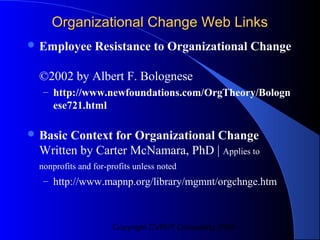 Organizational Change Web Links
 Employee       Resistance to Organizational Change

  ©2002 by Albert F. Bolognese
   – http://www.newfoundations.com/OrgTheory/Bologn
     ese721.html

 Basic Context for Organizational Change
  Written by Carter McNamara, PhD | Applies to
  nonprofits and for-profits unless noted
   – http://www.mapnp.org/library/mgmnt/orgchnge.htm



                      Copyright CVR/IT Consulting 2004
 