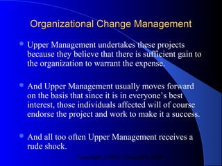 Organizational Change Management
 Upper Management undertakes these projects
 because they believe that there is sufficient gain to
 the organization to warrant the expense.

 And Upper Management usually moves forward
 on the basis that since it is in everyone’s best
 interest, those individuals affected will of course
 endorse the project and work to make it a success.

 And all too often Upper Management receives a
 rude shock.
                Copyright CVR/IT Consulting 2004
 