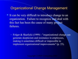 Organizational Change Management
 Itcan be very difficult to introduce change to an
  organization. Failure to recognize and deal with
  this fact has been the cause of many project
  failures.

   – Folger & Skarlicki (1999) - "organizational change can
       generate skepticism and resistance in employees,
       making it sometimes difficult or impossible to
       implement organizational improvements" (p. 25).



                    Copyright CVR/IT Consulting 2004
 