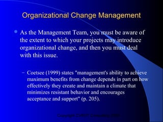 Organizational Change Management

 As the Management Team, you must be aware of
 the extent to which your projects may introduce
 organizational change, and then you must deal
 with this issue.

  – Coetsee (1999) states "management's ability to achieve
       maximum benefits from change depends in part on how
       effectively they create and maintain a climate that
       minimizes resistant behavior and encourages
       acceptance and support" (p. 205).


                   Copyright CVR/IT Consulting 2004
 