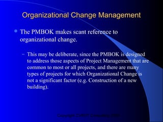 Organizational Change Management

 ThePMBOK makes scant reference to
 organizational change.

  – This may be deliberate, since the PMBOK is designed
    to address those aspects of Project Management that are
    common to most or all projects, and there are many
    types of projects for which Organizational Change is
    not a significant factor (e.g. Construction of a new
    building).




                 Copyright CVR/IT Consulting 2004
 