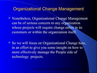 Organizational Change Management

 Nonetheless,  Organizational Change Management
  can be of serious concern to any organization
  whose projects will require change either in its
  customers or within the organization itself.

 So  we will focus on Organizational Change here,
  in an effort to give you some insight on how to
  more effectively manage the People side of
  technology projects.


                 Copyright CVR/IT Consulting 2004
 