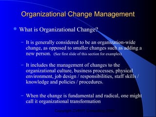 Organizational Change Management

 What   is Organizational Change?
  – It is generally considered to be an organization-wide
    change, as opposed to smaller changes such as adding a
    new person. (See first slide of this section for examples)

  – It includes the management of changes to the
    organizational culture, business processes, physical
    environment, job design / responsibilities, staff skills /
    knowledge and policies / procedures.

  – When the change is fundamental and radical, one might
    call it organizational transformation
                  Copyright CVR/IT Consulting 2004
 