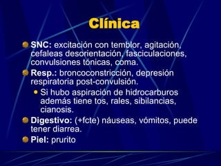 Clínica SNC:  excitación con temblor, agitación, cefaleas desorientación, fasciculaciones, convulsiones tónicas, coma. Resp.:  broncoconstricción, depresión respiratoria post-convulsión. Si hubo aspiración de hidrocarburos además tiene tos, rales, sibilancias, cianosis. Digestivo:  (+fcte) náuseas, vómitos, puede tener diarrea. Piel:  prurito 