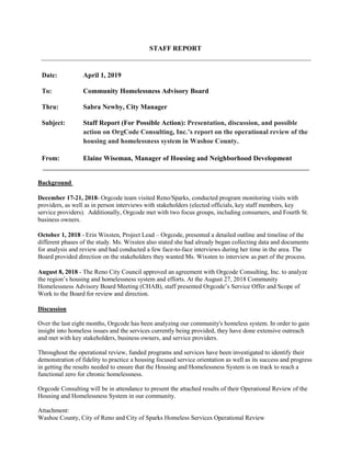 STAFF REPORT
Date: April 1, 2019
To: Community Homelessness Advisory Board
Thru: Sabra Newby, City Manager
Subject: Staff Report (For Possible Action): Presentation, discussion, and possible
action on OrgCode Consulting, Inc.’s report on the operational review of the
housing and homelessness system in Washoe County.
From: Elaine Wiseman, Manager of Housing and Neighborhood Development
Background
December 17-21, 2018- Orgcode team visited Reno/Sparks, conducted program monitoring visits with
providers, as well as in person interviews with stakeholders (elected officials, key staff members, key
service providers). Additionally, Orgcode met with two focus groups, including consumers, and Fourth St.
business owners.
October 1, 2018 - Erin Wixsten, Project Lead – Orgcode, presented a detailed outline and timeline of the
different phases of the study. Ms. Wixsten also stated she had already began collecting data and documents
for analysis and review and had conducted a few face-to-face interviews during her time in the area. The
Board provided direction on the stakeholders they wanted Ms. Wixsten to interview as part of the process.
August 8, 2018 - The Reno City Council approved an agreement with Orgcode Consulting, Inc. to analyze
the region’s housing and homelessness system and efforts. At the August 27, 2018 Community
Homelessness Advisory Board Meeting (CHAB), staff presented Orgcode’s Service Offer and Scope of
Work to the Board for review and direction.
Discussion
Over the last eight months, Orgcode has been analyzing our community's homeless system. In order to gain
insight into homeless issues and the services currently being provided, they have done extensive outreach
and met with key stakeholders, business owners, and service providers.
Throughout the operational review, funded programs and services have been investigated to identify their
demonstration of fidelity to practice a housing focused service orientation as well as its success and progress
in getting the results needed to ensure that the Housing and Homelessness System is on track to reach a
functional zero for chronic homelessness.
Orgcode Consulting will be in attendance to present the attached results of their Operational Review of the
Housing and Homelessness System in our community.
Attachment:
Washoe County, City of Reno and City of Sparks Homeless Services Operational Review
 