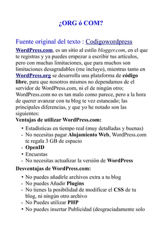 ¿ORG ó COM?

Fuente original del texto : Codigowordpress
WordPress.com, es un sitio al estilo blogger.com, en el que
te registras y ya puedes empezar a escribir tus artículos,
pero con muchas limitaciones, que para muchos son
limitaciones desagradables (me incluyo), mientras tanto en
WordPress.org se desarrolla una plataforma de código
libre, para que nosotros mismos no dependamos de el
servidor de WordPress.com, ni el de ningún otro;
WordPress.com no es tan malo como parece, pero a la hora
de querer avanzar con tu blog te vez estancado; las
principales diferencias, y que yo he notado son las
siguientes:
Ventajas de utilizar WordPress.com:
  • Estadísticas en tiempo real (muy detalladas y buenas)
  • No necesitas pagar Alojamiento Web, WordPress.com
    te regala 3 GB de espacio
  • OpenID

  • Encuestas
  • No necesitas actualizar la versión de WordPress

Desventajas de WordPress.com:
  • No puedes añadirle archivos extra a tu blog
  • No puedes Añadir Plugins
  • No tienes la posibilidad de modificar el CSS de tu
    blog, ni ningún otro archivo
  • No Puedes utilizar PHP

  • No puedes insertar Publicidad (desgraciadamente solo
 