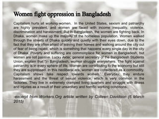 Capitalism hurts all working women. In the United States, sexism and patriarchy
are highly prevalent, and women are faced with income inequality, violence,
discrimination and harassment. But in Bangladesh, the women are fighting back. In
Dhaka, women make up the majority of the homeless population. Women walked
through the streets of Dhaka quickly and quietly with their eyes down, due to the
fact that they are often afraid of leaving their homes and walking around the city out
of fear of being raped, which is something that happens every single day in the city
of Dhaka. Poverty and suffering are commonplace for women in Bangladesh, but
women are not passive. Lucky Akter, general secretary of the Bangladesh Students
Union, explain that “In Bangladesh, women struggle everywhere. The fight against
patriarchy is in every sphere of life. Women are contributing to the economy but still
they are suppressed. In this neoliberal era, women are considered as a commodity.
Capitalism shows fake respect towards women.” Everyday, they endure
harassment and the threat of sexual violence, which is very common in the
factories. They live in extremely cramped living quarters and struggle with illness
and injuries as a result of their unsanitary and horrific working conditions.
-excerpt from Workers.Org article written by Colleen Davidson (6 March
2015)
 