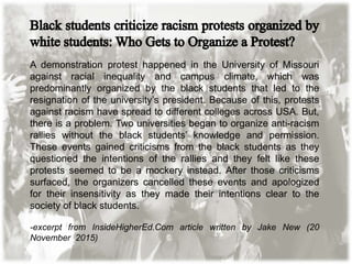 A demonstration protest happened in the University of Missouri
against racial inequality and campus climate, which was
predominantly organized by the black students that led to the
resignation of the university’s president. Because of this, protests
against racism have spread to different colleges across USA. But,
there is a problem. Two universities began to organize anti-racism
rallies without the black students’ knowledge and permission.
These events gained criticisms from the black students as they
questioned the intentions of the rallies and they felt like these
protests seemed to be a mockery instead. After those criticisms
surfaced, the organizers cancelled these events and apologized
for their insensitivity as they made their intentions clear to the
society of black students.
-excerpt from InsideHigherEd.Com article written by Jake New (20
November 2015)
 