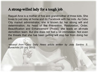 Raquel Arce is a mother of five and grandmother of three kids. She
loves to just stay at home and do Facebook with her kids. As Cebu
City market administrator, she is known for her strong will and
determination. As head of the Prevention, Restoration, Order,
Beautification and Enhancement (Probe), she leads an all-male
demolition team. But she does not feel a bit intimidated. Not even
the threats that she has been getting will stop her from doing her
job.
-excerpt from Cebu Daily News article written by Jose Santino S.
Bunachita (20 July 2015)
 