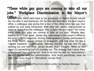 James Felton Keith went back to his hometown of Detroit to help rebuild
the city after it went bankrupt. On his first day working in the new mayor’s
office, a colleague was giving him a tour of the office when two gay men
walked by and were introduced. After they left, James was shocked at
what he heard from his colleague: She nudges me and says, “You know,
these white gay guys are coming to take all our jobs.” Months later,
leading up to Pride week, James was interviewed in the mayor’s office by
the local LGBTQ magazine. During Pride weekend, James participated in
the Pride March, shared photos on Instagram, and had what felt like a
“regular weekend.” Unfortunately, Monday morning, he was told it’s not
working out and was fired. James recalls: And I thought, “What do you
mean it’s not working out? It’s working out. The strategy that I came there
to implement was working out. “And so he told me that my “associations”
weren’t aligned with the administration. And that’s specifically what he
said. I will never forget it.” Henceforth, he was fired.
-excerpt from HuffingtonPost.Com article written by Nathan Mansake
 