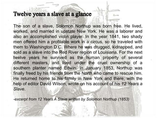 The son of a slave, Solomon Northup was born free. He lived,
worked, and married in upstate New York. He was a laborer and
also an accomplished violin player. In the year 1841, two shady
men offered him a profitable work in a circus, so he traveled with
them to Washington D.C. Where he was drugged, kidnapped, and
sold as a slave into the Red River region of Louisiana. For the next
twelve years he survived as the human property of several
different masters, and lived under the cruel ownership of a
southern planter named Edwin. In January 1853, Northup was
finally freed by his friends from the North who came to rescue him.
He returned home to his family in New York and there, with the
help of editor David Wilson, wrote on his account of his 12 Years a
Slave.
-excerpt from 12 Years A Slave written by Solomon Northup (1853)
 