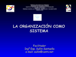 LA ORGANIZACIÓN COMO SISTEMA Facilitador Ingº Esp. Sullin Santaella e-mail: sullin@cantv.net REPÚBLICA BOLIVARIANA DE VENEZUELA MINISTERIO DE EDUCACIÓN SUPERIOR INSTITUTO UNIVERSITARIO EXPERIMENTAL DE TECNOLOGÍA “ ANDRÉS ELOY BLANCO” PROGRAMA NACIONAL DE FORMACION  INFORMACION Y DOCUMENTACIÓN MISION SUCRE 