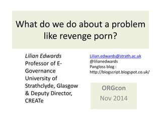 What do we do about a problem 
like revenge porn? 
ORGcon 
Nov 2014 
Lilian Edwards 
Professor of E-Governance 
University of 
Strathclyde, Glasgow 
& Deputy Director, 
CREATe 
Lilian.edwards@strath.ac.uk 
@lilianedwards 
Pangloss blog : 
http://blogscript.blogspot.co.uk/ 
 